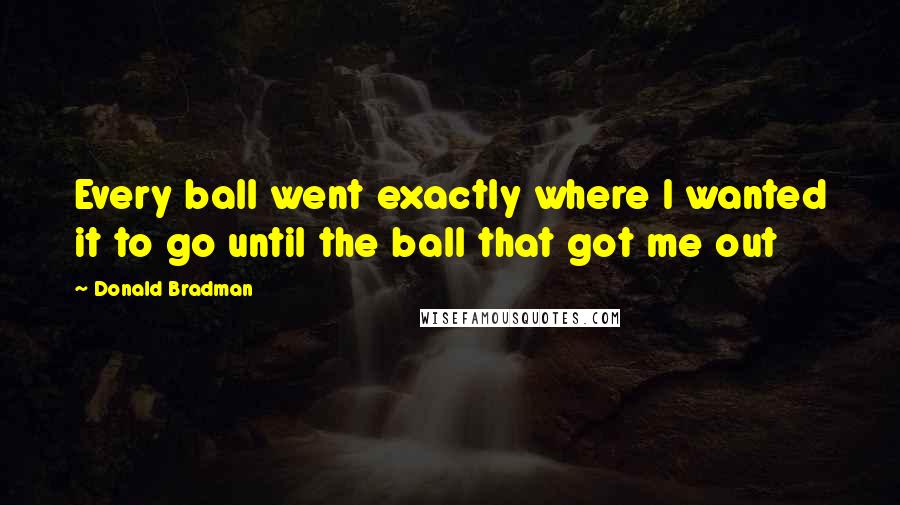 Donald Bradman Quotes: Every ball went exactly where I wanted it to go until the ball that got me out