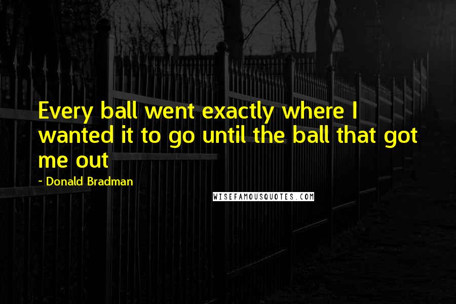 Donald Bradman Quotes: Every ball went exactly where I wanted it to go until the ball that got me out