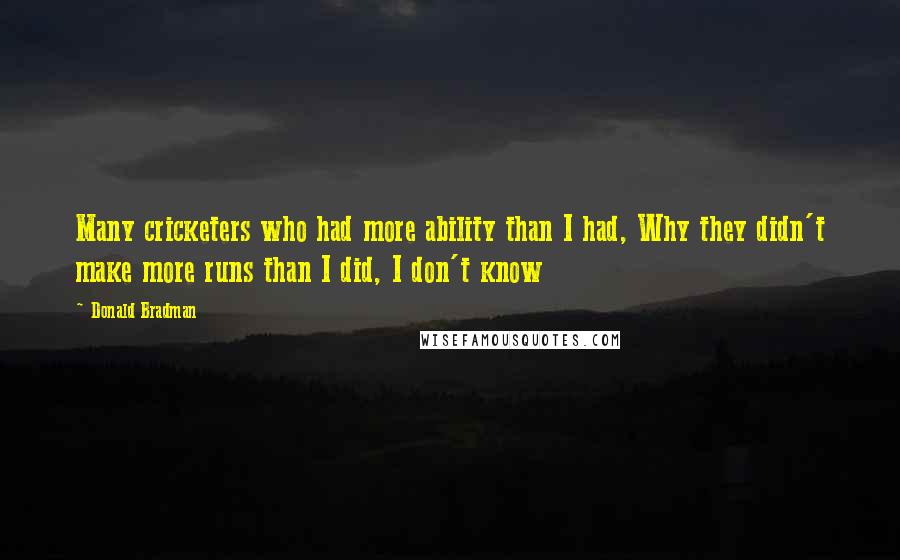 Donald Bradman Quotes: Many cricketers who had more ability than I had, Why they didn't make more runs than I did, I don't know