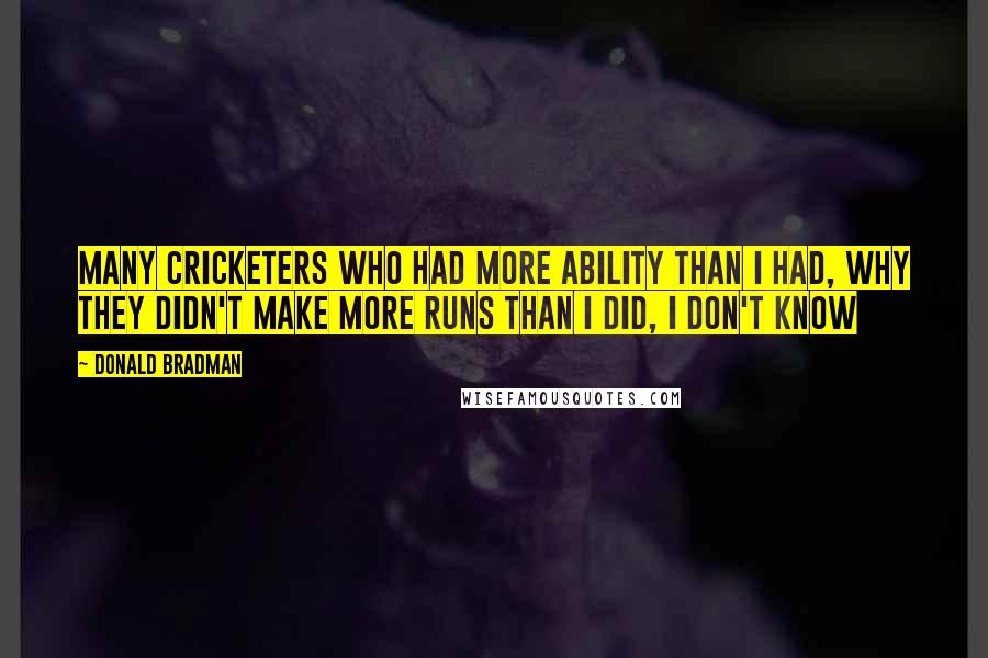 Donald Bradman Quotes: Many cricketers who had more ability than I had, Why they didn't make more runs than I did, I don't know