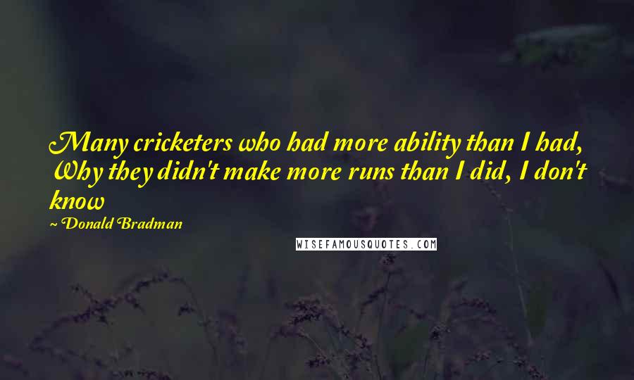 Donald Bradman Quotes: Many cricketers who had more ability than I had, Why they didn't make more runs than I did, I don't know