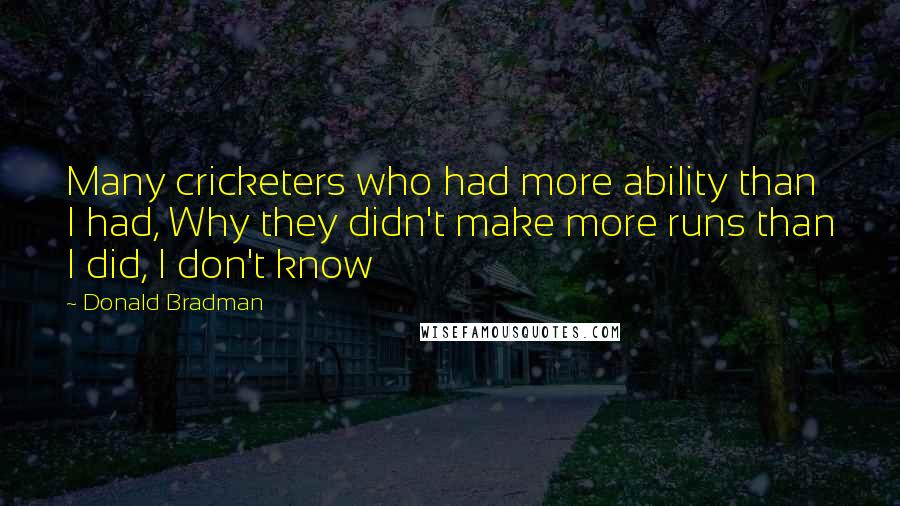 Donald Bradman Quotes: Many cricketers who had more ability than I had, Why they didn't make more runs than I did, I don't know