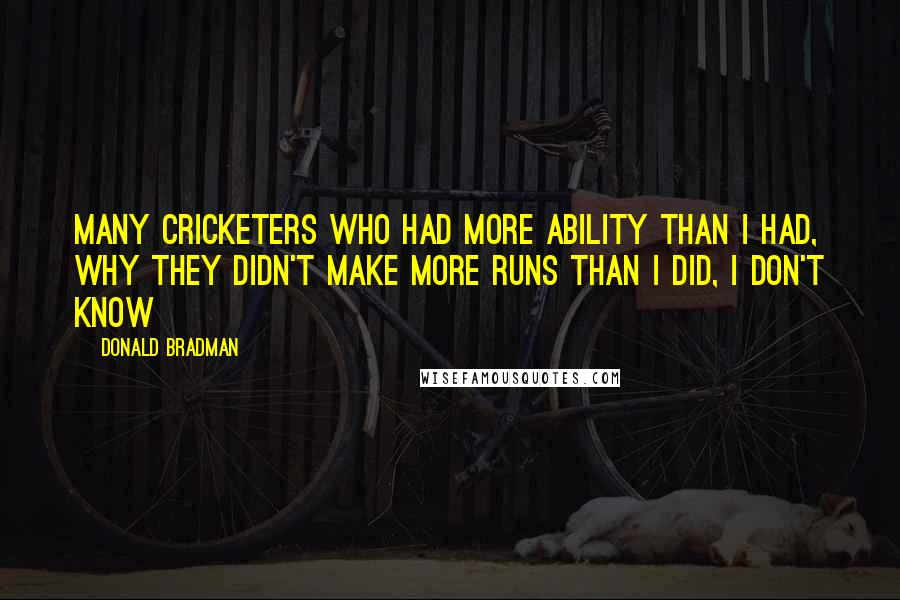 Donald Bradman Quotes: Many cricketers who had more ability than I had, Why they didn't make more runs than I did, I don't know