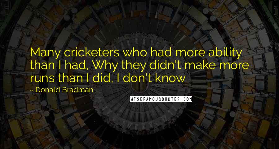 Donald Bradman Quotes: Many cricketers who had more ability than I had, Why they didn't make more runs than I did, I don't know