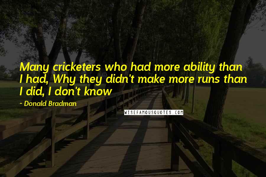 Donald Bradman Quotes: Many cricketers who had more ability than I had, Why they didn't make more runs than I did, I don't know
