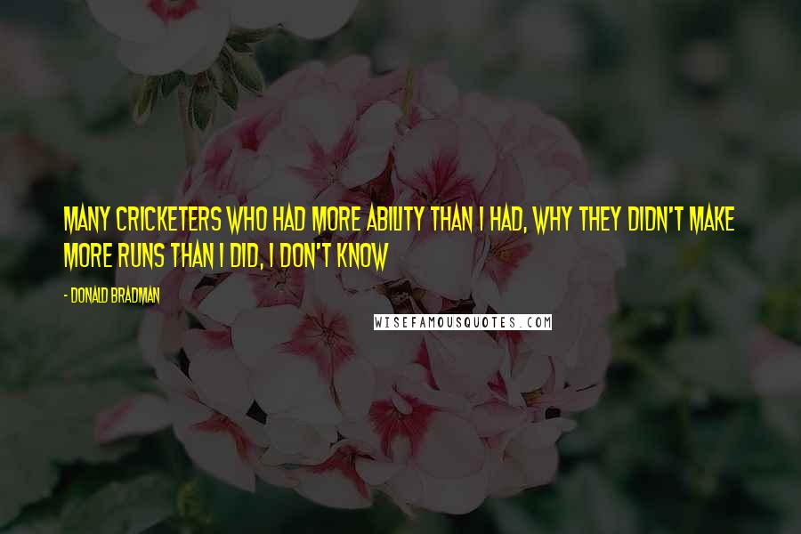 Donald Bradman Quotes: Many cricketers who had more ability than I had, Why they didn't make more runs than I did, I don't know