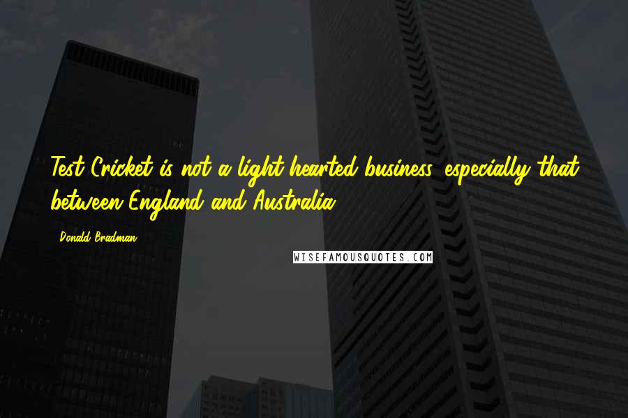 Donald Bradman Quotes: Test Cricket is not a light-hearted business, especially that between England and Australia.