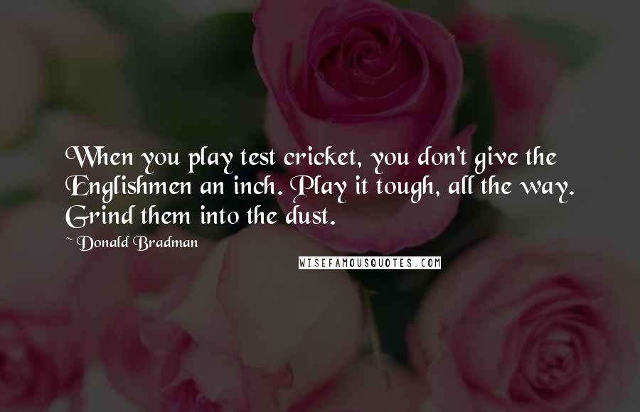 Donald Bradman Quotes: When you play test cricket, you don't give the Englishmen an inch. Play it tough, all the way. Grind them into the dust.