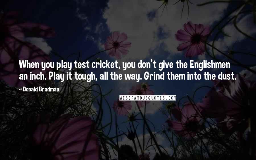 Donald Bradman Quotes: When you play test cricket, you don't give the Englishmen an inch. Play it tough, all the way. Grind them into the dust.