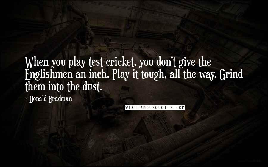 Donald Bradman Quotes: When you play test cricket, you don't give the Englishmen an inch. Play it tough, all the way. Grind them into the dust.