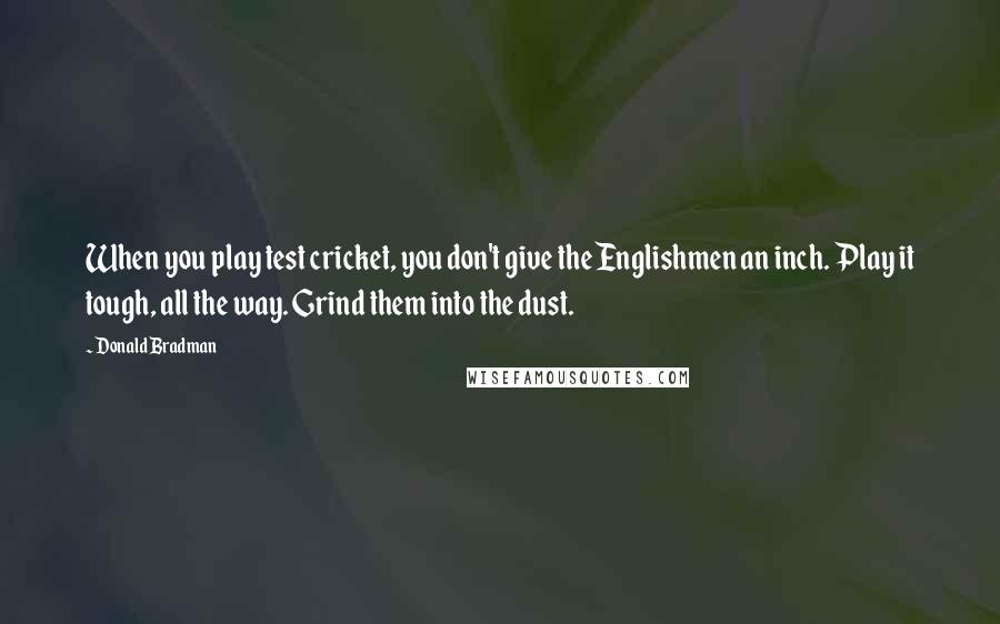 Donald Bradman Quotes: When you play test cricket, you don't give the Englishmen an inch. Play it tough, all the way. Grind them into the dust.