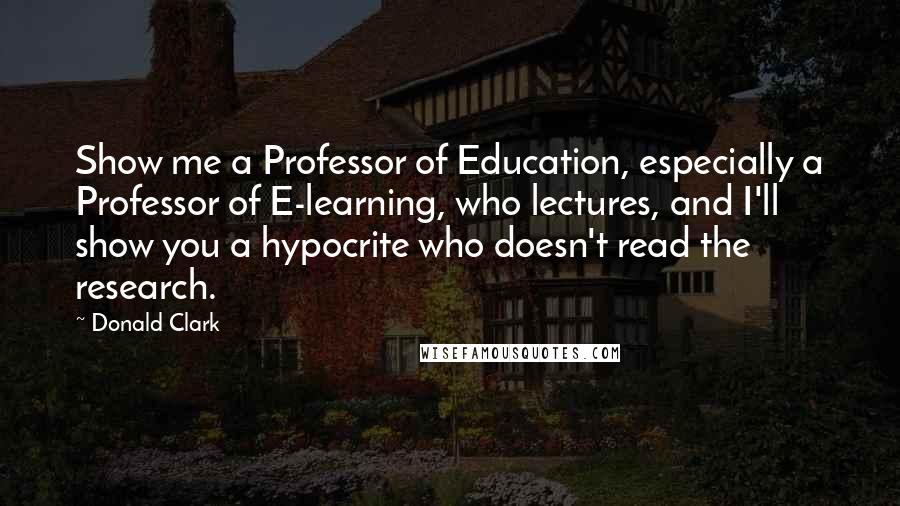 Donald Clark Quotes: Show me a Professor of Education, especially a Professor of E-learning, who lectures, and I'll show you a hypocrite who doesn't read the research.