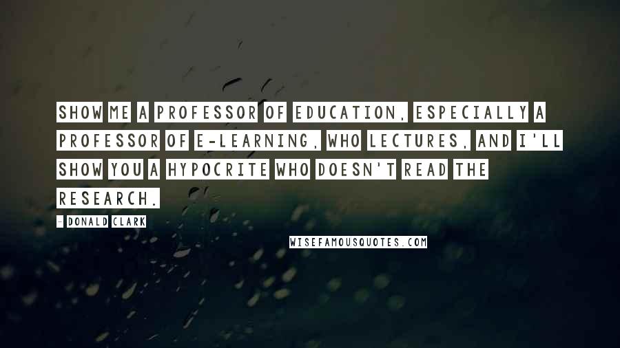 Donald Clark Quotes: Show me a Professor of Education, especially a Professor of E-learning, who lectures, and I'll show you a hypocrite who doesn't read the research.