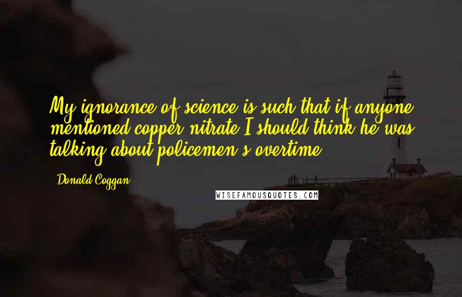 Donald Coggan Quotes: My ignorance of science is such that if anyone mentioned copper nitrate I should think he was talking about policemen's overtime.
