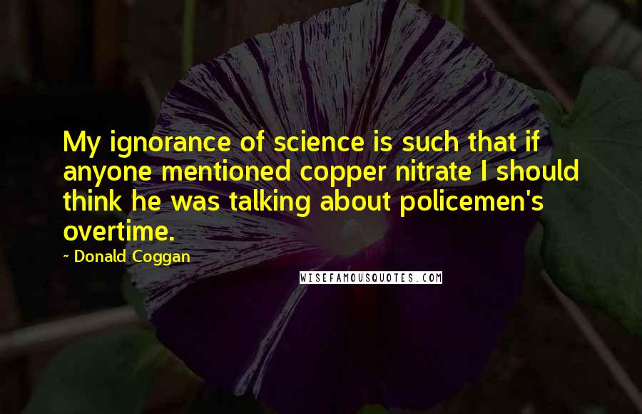 Donald Coggan Quotes: My ignorance of science is such that if anyone mentioned copper nitrate I should think he was talking about policemen's overtime.