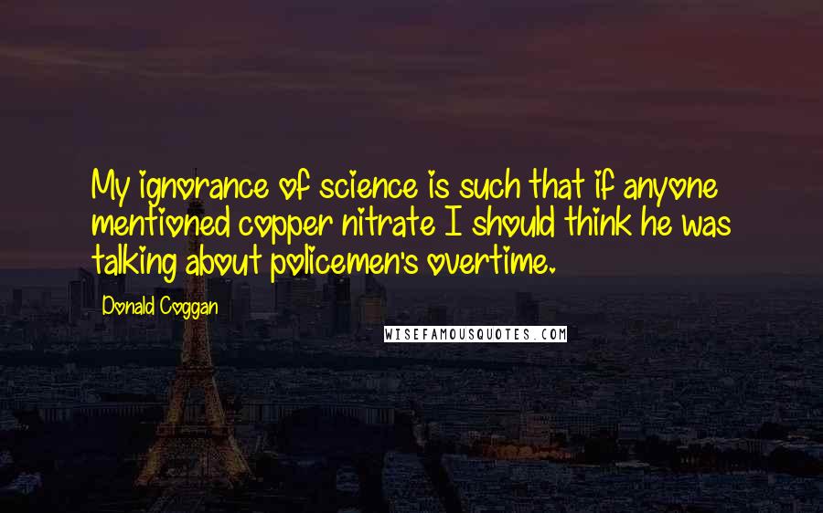 Donald Coggan Quotes: My ignorance of science is such that if anyone mentioned copper nitrate I should think he was talking about policemen's overtime.