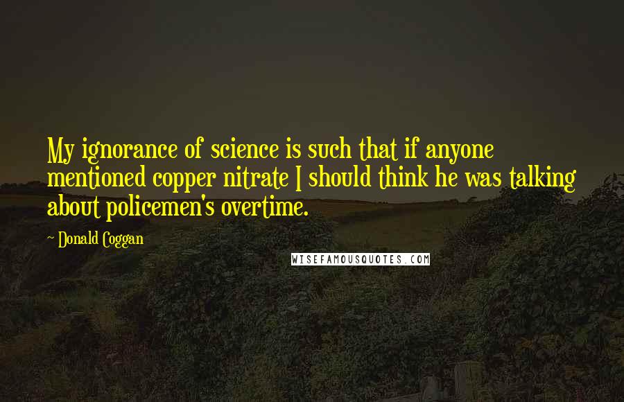 Donald Coggan Quotes: My ignorance of science is such that if anyone mentioned copper nitrate I should think he was talking about policemen's overtime.