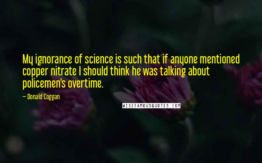 Donald Coggan Quotes: My ignorance of science is such that if anyone mentioned copper nitrate I should think he was talking about policemen's overtime.