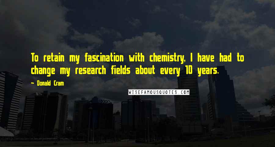 Donald Cram Quotes: To retain my fascination with chemistry, I have had to change my research fields about every 10 years.