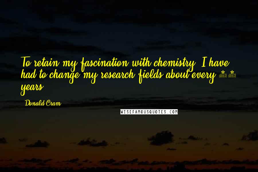 Donald Cram Quotes: To retain my fascination with chemistry, I have had to change my research fields about every 10 years.