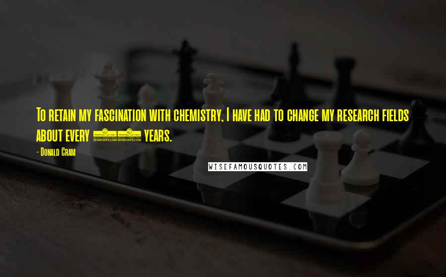 Donald Cram Quotes: To retain my fascination with chemistry, I have had to change my research fields about every 10 years.