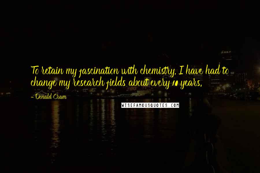 Donald Cram Quotes: To retain my fascination with chemistry, I have had to change my research fields about every 10 years.