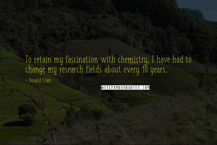 Donald Cram Quotes: To retain my fascination with chemistry, I have had to change my research fields about every 10 years.