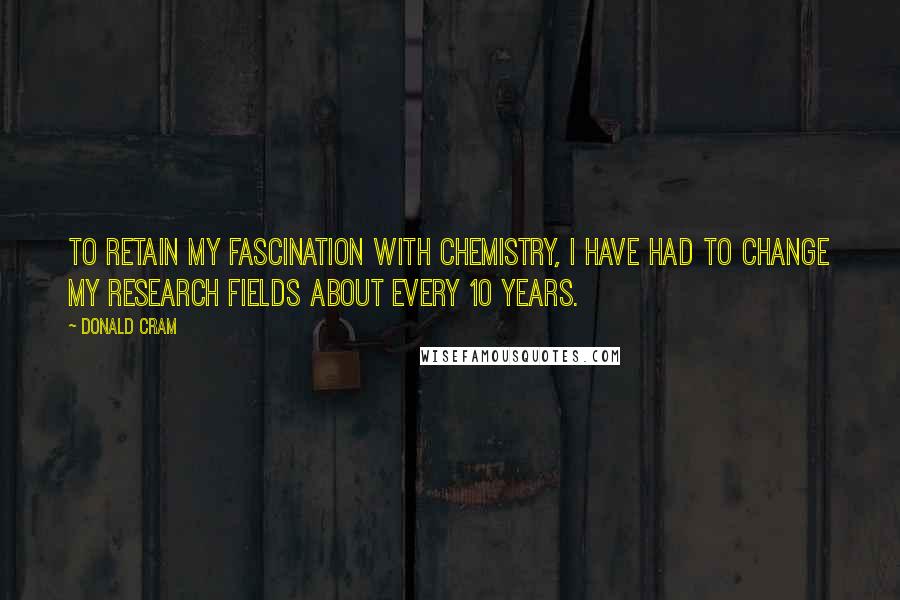 Donald Cram Quotes: To retain my fascination with chemistry, I have had to change my research fields about every 10 years.