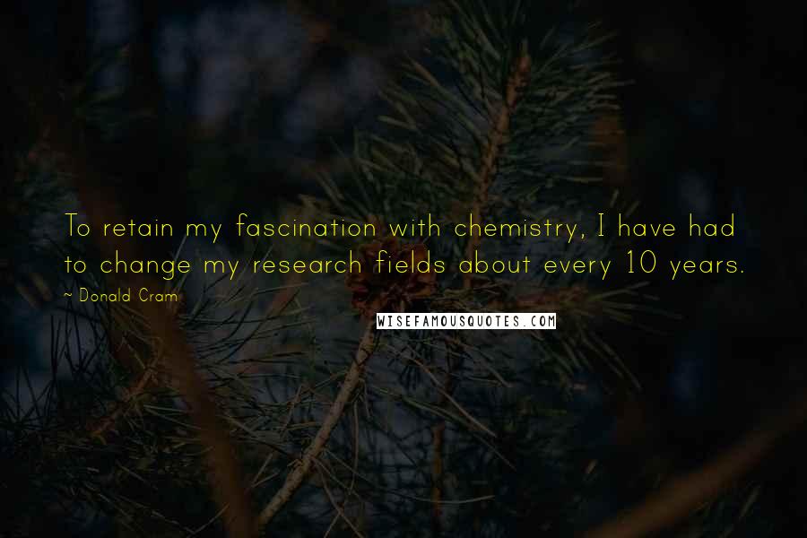 Donald Cram Quotes: To retain my fascination with chemistry, I have had to change my research fields about every 10 years.