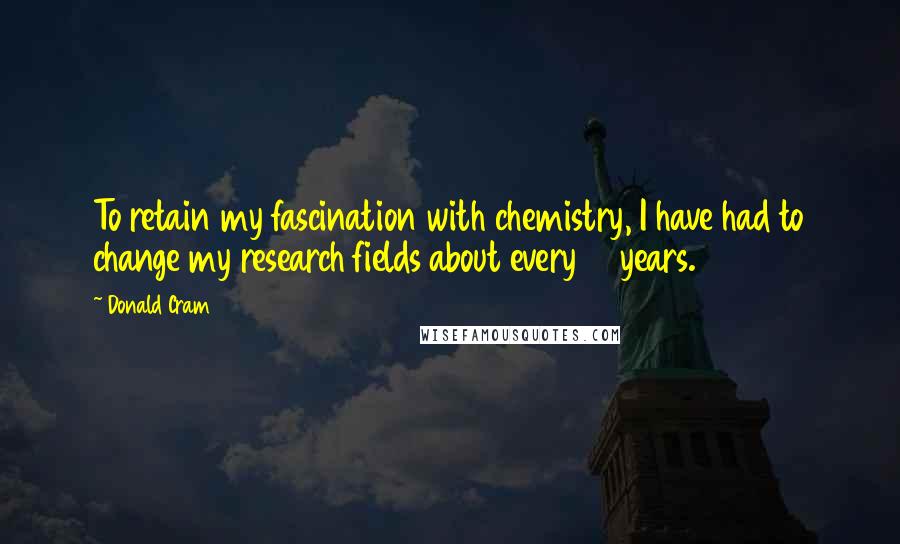 Donald Cram Quotes: To retain my fascination with chemistry, I have had to change my research fields about every 10 years.