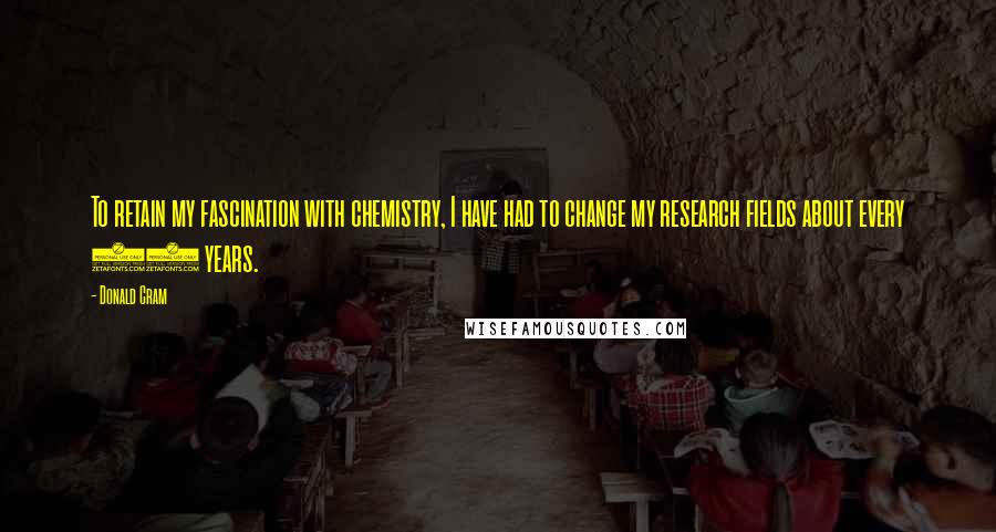 Donald Cram Quotes: To retain my fascination with chemistry, I have had to change my research fields about every 10 years.