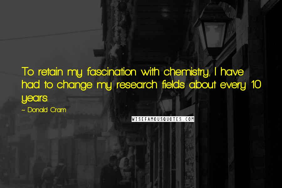 Donald Cram Quotes: To retain my fascination with chemistry, I have had to change my research fields about every 10 years.