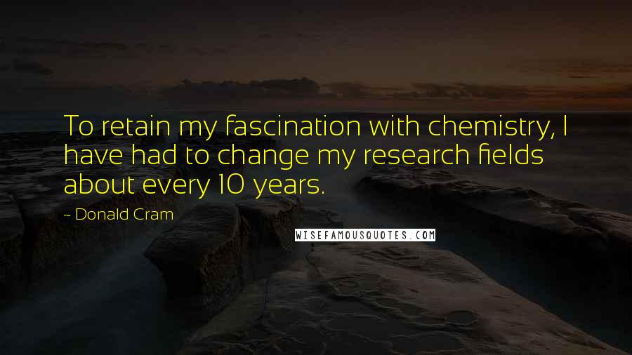 Donald Cram Quotes: To retain my fascination with chemistry, I have had to change my research fields about every 10 years.