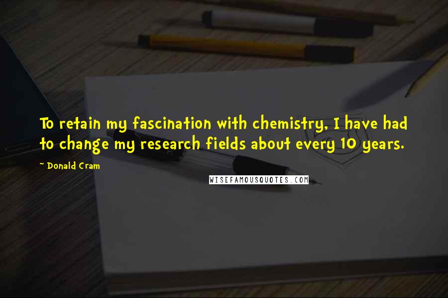 Donald Cram Quotes: To retain my fascination with chemistry, I have had to change my research fields about every 10 years.