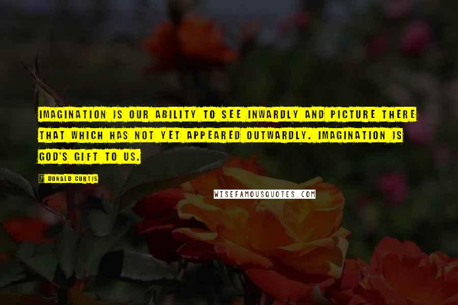 Donald Curtis Quotes: Imagination is our ability to see inwardly and picture there that which has not yet appeared outwardly. Imagination is God's gift to us.