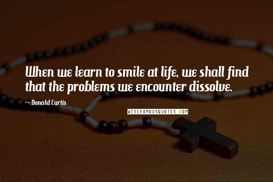 Donald Curtis Quotes: When we learn to smile at life, we shall find that the problems we encounter dissolve.