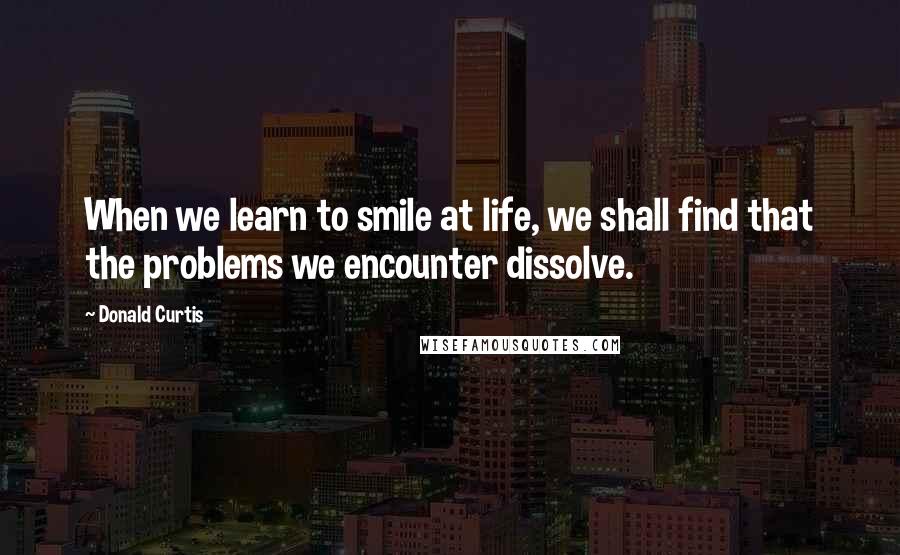 Donald Curtis Quotes: When we learn to smile at life, we shall find that the problems we encounter dissolve.