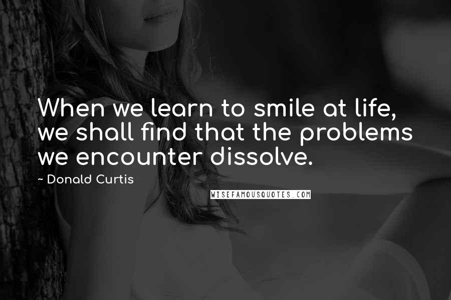 Donald Curtis Quotes: When we learn to smile at life, we shall find that the problems we encounter dissolve.