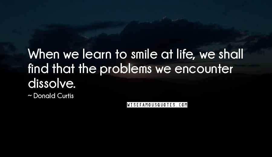 Donald Curtis Quotes: When we learn to smile at life, we shall find that the problems we encounter dissolve.