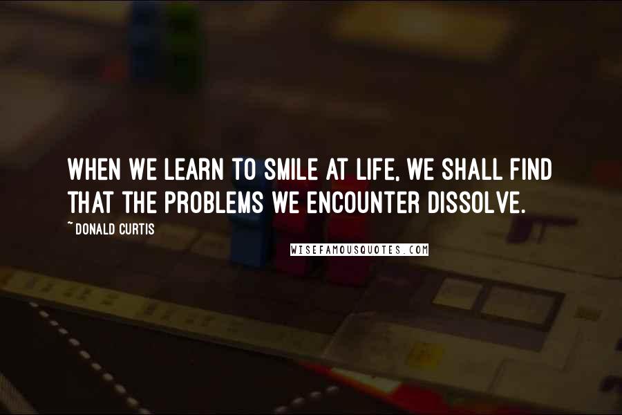 Donald Curtis Quotes: When we learn to smile at life, we shall find that the problems we encounter dissolve.