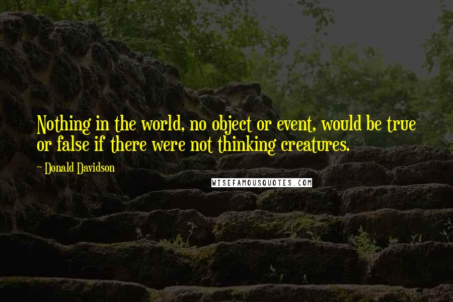 Donald Davidson Quotes: Nothing in the world, no object or event, would be true or false if there were not thinking creatures.