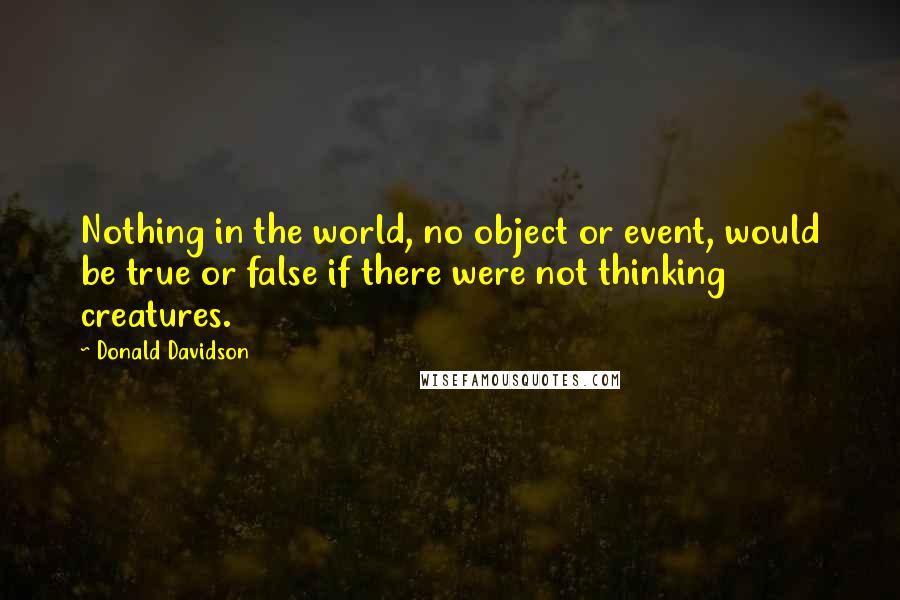 Donald Davidson Quotes: Nothing in the world, no object or event, would be true or false if there were not thinking creatures.