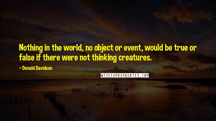 Donald Davidson Quotes: Nothing in the world, no object or event, would be true or false if there were not thinking creatures.