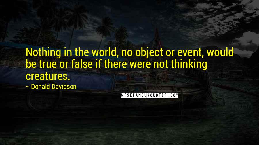 Donald Davidson Quotes: Nothing in the world, no object or event, would be true or false if there were not thinking creatures.