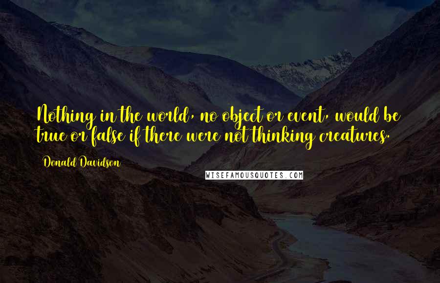 Donald Davidson Quotes: Nothing in the world, no object or event, would be true or false if there were not thinking creatures.