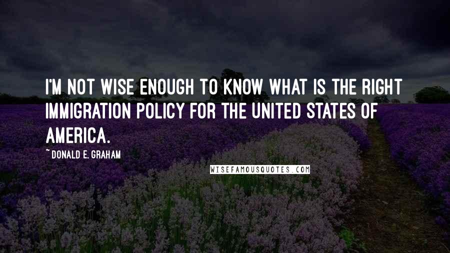 Donald E. Graham Quotes: I'm not wise enough to know what is the right immigration policy for the United States of America.