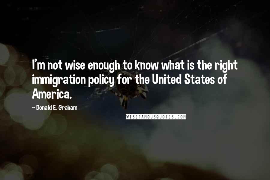 Donald E. Graham Quotes: I'm not wise enough to know what is the right immigration policy for the United States of America.