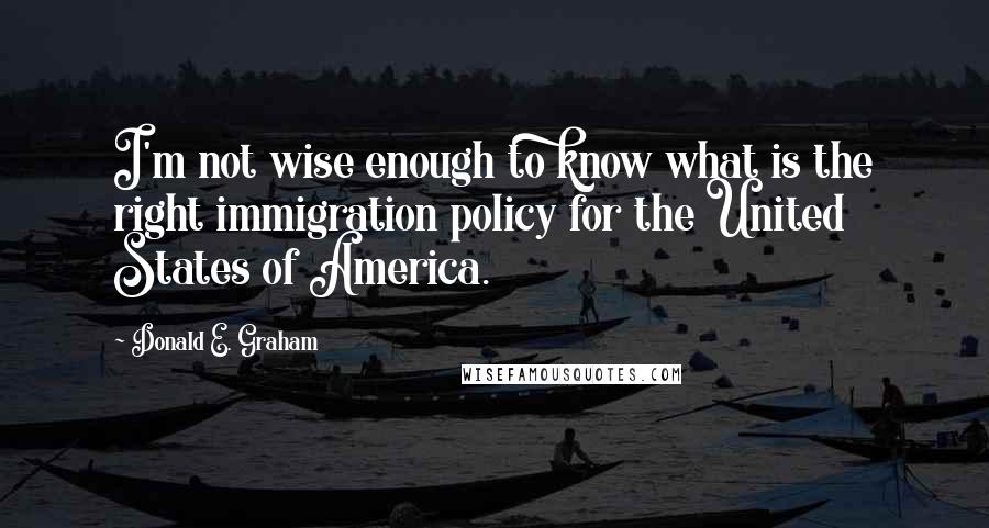 Donald E. Graham Quotes: I'm not wise enough to know what is the right immigration policy for the United States of America.