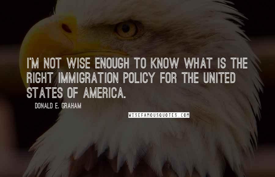 Donald E. Graham Quotes: I'm not wise enough to know what is the right immigration policy for the United States of America.