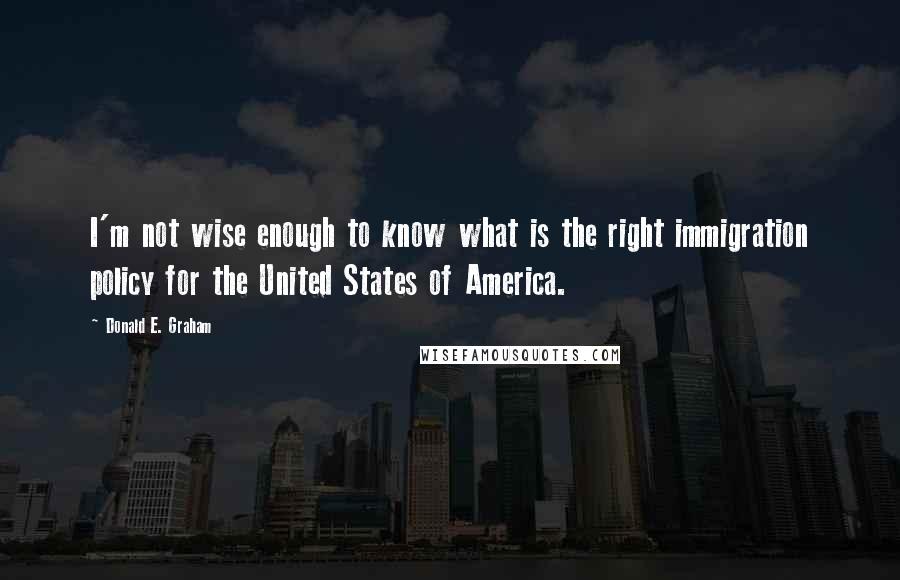 Donald E. Graham Quotes: I'm not wise enough to know what is the right immigration policy for the United States of America.